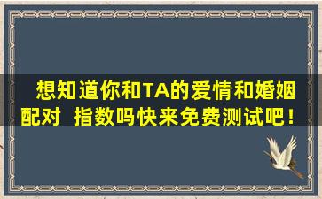 想知道你和TA的爱情和婚姻  配对  指数吗快来免费测试吧！